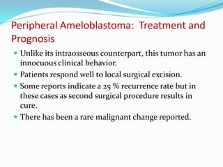 Peripheral Ameloblastoma: Treatment and
Prognosis
 Unlike its intraosseous counterpart, this tumor has an

innocuous clinical behavior.
 Patients respond well to local surgical excision.
 Some reports indicate a 25 % recurrence rate but in
these cases as second surgical procedure results in
cure.
 There has been a rare malignant change reported.

 
