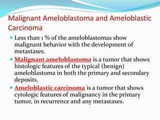 Malignant Ameloblastoma and Ameloblastic
Carcinoma
 Less than 1 % of the ameloblastomas show
malignant behavior with the development of
metastases.
 Malignant ameloblastoma is a tumor that shows

histologic features of the typical (benign)
ameloblastoma in both the primary and secondary
deposits.
 Ameloblastic carcinoma is a tumor that shows
cytologic features of malignancy in the primary
tumor, in recurrence and any metastases.

 