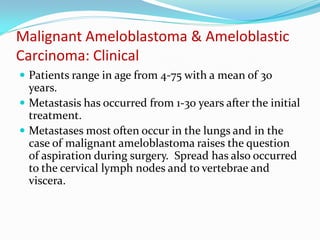 Malignant Ameloblastoma & Ameloblastic
Carcinoma: Clinical
 Patients range in age from 4-75 with a mean of 30

years.
 Metastasis has occurred from 1-30 years after the initial
treatment.
 Metastases most often occur in the lungs and in the
case of malignant ameloblastoma raises the question
of aspiration during surgery. Spread has also occurred
to the cervical lymph nodes and to vertebrae and
viscera.

 