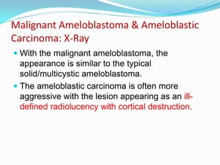 Malignant Ameloblastoma & Ameloblastic
Carcinoma: X-Ray
 With the malignant ameloblastoma, the
appearance is similar to the typical
solid/multicystic ameloblastoma.
 The ameloblastic carcinoma is often more

aggressive with the lesion appearing as an illdefined radiolucency with cortical destruction.

 