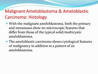 Malignant Ameloblastoma & Ameloblastic
Carcinoma: Histology
 With the malignant ameloblastoma, both the primary

and metastases show no microscopic features that
differ from those of the typical solid/multicystic
ameloblastoma.
 The ameloblastic carcinoma shows cytological features
of malignancy in addition to a pattern of an
ameloblastoma.

 