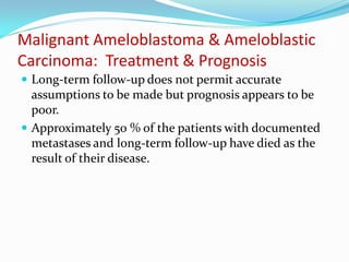 Malignant Ameloblastoma & Ameloblastic
Carcinoma: Treatment & Prognosis
 Long-term follow-up does not permit accurate

assumptions to be made but prognosis appears to be
poor.
 Approximately 50 % of the patients with documented
metastases and long-term follow-up have died as the
result of their disease.

 