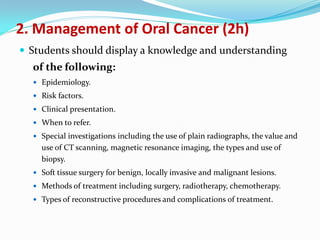 2. Management of Oral Cancer (2h)
 Students should display a knowledge and understanding

of the following:
 Epidemiology.
 Risk factors.
 Clinical presentation.
 When to refer.
 Special investigations including the use of plain radiographs, the value and

use of CT scanning, magnetic resonance imaging, the types and use of
biopsy.
 Soft tissue surgery for benign, locally invasive and malignant lesions.
 Methods of treatment including surgery, radiotherapy, chemotherapy.
 Types of reconstructive procedures and complications of treatment.

 