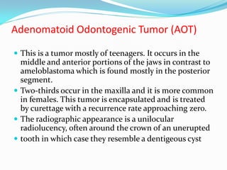 Adenomatoid Odontogenic Tumor (AOT)
 This is a tumor mostly of teenagers. It occurs in the

middle and anterior portions of the jaws in contrast to
ameloblastoma which is found mostly in the posterior
segment.
 Two-thirds occur in the maxilla and it is more common
in females. This tumor is encapsulated and is treated
by curettage with a recurrence rate approaching zero.
 The radiographic appearance is a unilocular
radiolucency, often around the crown of an unerupted
 tooth in which case they resemble a dentigeous cyst

 