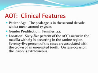 AOT: Clinical Features
 Patient Age: The peak age is in the second decade

with a mean around 17 years.
 Gender Predilection: Females, 2:1.
 Location: Sixty-five percent of the AOTs occur in the
maxilla with 65 % occurring in the canine region.
Seventy-five percent of the cases are associated with
the crown of an unerupted tooth. On rare occasion
the lesion is extraosseous.

 