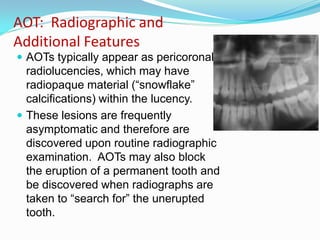 AOT: Radiographic and
Additional Features
 AOTs typically appear as pericoronal

radiolucencies, which may have
radiopaque material (“snowflake”
calcifications) within the lucency.
 These lesions are frequently
asymptomatic and therefore are
discovered upon routine radiographic
examination. AOTs may also block
the eruption of a permanent tooth and
be discovered when radiographs are
taken to “search for” the unerupted
tooth.

 