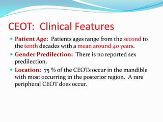 CEOT: Clinical Features
 Patient Age: Patients ages range from the second to

the tenth decades with a mean around 40 years.
 Gender Predilection: There is no reported sex
predilection.
 Location: 75 % of the CEOTs occur in the mandible
with most occurring in the posterior region. A rare
peripheral CEOT does occur.

 
