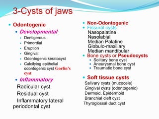 3-Cysts of jaws
 Odontogenic


Developmental







Dentigerous
Primordial
Eruption
Gingival
Odontogenic keratocyst
Calcifying epithelial
odontogenic cyst Gorlin’s

cyst



Inflammatory

Radicular cyst
Residual cyst
Inflammatory lateral
periodontal cyst

 Non-Odontogenic
 Fissural cysts

Nasopalatine
Nasolabial
Median Palatine
Globulo-maxillary
Median mandibular
 Bone cysts or Pseudocysts
 Solitary bone cyst
 Aneurysmal bone cyst
 Traumatic bone cyst

 Soft tissue cysts
Salivary cysts (mucocele)
Gingival cysts (odontogenic)
Dermoid, Epidermoid
Branchial cleft cyst
Thyroglossal duct cyst

 