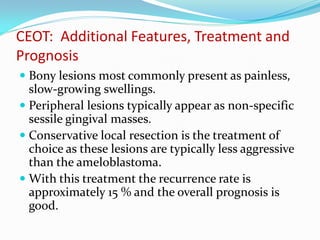 CEOT: Additional Features, Treatment and
Prognosis
 Bony lesions most commonly present as painless,
slow-growing swellings.
 Peripheral lesions typically appear as non-specific
sessile gingival masses.
 Conservative local resection is the treatment of
choice as these lesions are typically less aggressive
than the ameloblastoma.
 With this treatment the recurrence rate is

approximately 15 % and the overall prognosis is
good.

 