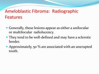 Ameloblastic Fibroma: Radiographic
Features
 Generally, these lesions appear as either a unilocular

or multilocular radiolucency.
 They tend to be well-defined and may have a sclerotic
border.
 Approximately, 50 % are associated with an unerupted
tooth.

 