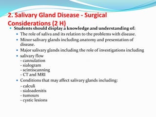 2. Salivary Gland Disease - Surgical
Considerations (2 H)

 Students should display a knowledge and understanding of:
 The role of saliva and its relation to the problems with disease.
 Minor salivary glands including anatomy and presentation of

disease.
 Major salivary glands including the role of investigations including
 salivary flow
- cannulation
- sialogram
- scintiscanning
- CT and MRI
 Conditions that may affect salivary glands including:
- calculi
- sialoadenitis
- tumours
- cystic lesions

 