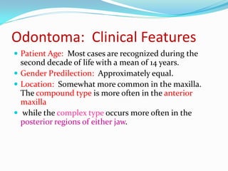 Odontoma: Clinical Features
 Patient Age: Most cases are recognized during the

second decade of life with a mean of 14 years.
 Gender Predilection: Approximately equal.
 Location: Somewhat more common in the maxilla.
The compound type is more often in the anterior
maxilla
 while the complex type occurs more often in the
posterior regions of either jaw.

 