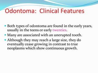 Odontoma: Clinical Features
 Both types of odontoma are found in the early years,
usually in the teens or early twenties.
 Many are associated with an unerupted tooth.
 Although they may reach a large size, they do
eventually cease growing in contrast to true
neoplasms which show continuous growth.

 