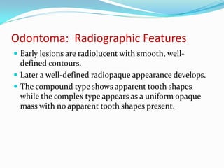 Odontoma: Radiographic Features
 Early lesions are radiolucent with smooth, well-

defined contours.
 Later a well-defined radiopaque appearance develops.
 The compound type shows apparent tooth shapes
while the complex type appears as a uniform opaque
mass with no apparent tooth shapes present.

 