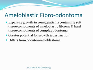 Ameloblastic Fibro-odontoma
 Expansile growth in young patients containing soft
  tissue components of ameloblastic fibroma & hard
  tissue components of complex odontoma
 Greater potential for growth & destruction
 Differs from odonto-ameloblastoma




              Dr. Ali Tahir. M.Phil Oral Pathology
 