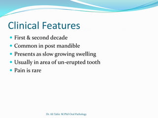 Clinical Features
 First & second decade
 Common in post mandible
 Presents as slow growing swelling
 Usually in area of un-erupted tooth
 Pain is rare




                 Dr. Ali Tahir. M.Phil Oral Pathology
 