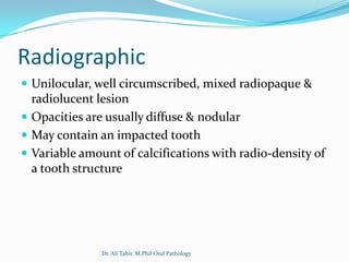 Radiographic
 Unilocular, well circumscribed, mixed radiopaque &
  radiolucent lesion
 Opacities are usually diffuse & nodular
 May contain an impacted tooth
 Variable amount of calcifications with radio-density of
  a tooth structure




               Dr. Ali Tahir. M.Phil Oral Pathology
 