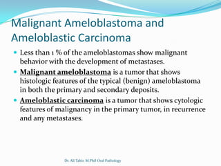 Malignant Ameloblastoma and
Ameloblastic Carcinoma
 Less than 1 % of the ameloblastomas show malignant
  behavior with the development of metastases.
 Malignant ameloblastoma is a tumor that shows
  histologic features of the typical (benign) ameloblastoma
  in both the primary and secondary deposits.
 Ameloblastic carcinoma is a tumor that shows cytologic
  features of malignancy in the primary tumor, in recurrence
  and any metastases.




               Dr. Ali Tahir. M.Phil Oral Pathology
 