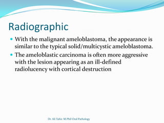 Radiographic
 With the malignant ameloblastoma, the appearance is
  similar to the typical solid/multicystic ameloblastoma.
 The ameloblastic carcinoma is often more aggressive
  with the lesion appearing as an ill-defined
  radiolucency with cortical destruction




               Dr. Ali Tahir. M.Phil Oral Pathology
 