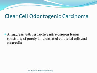Clear Cell Odontogenic Carcinoma

 An aggressive & destructive intra-osseous lesion
 consisting of poorly differentiated epithelial cells and
 clear cells




                Dr. Ali Tahir. M.Phil Oral Pathology
 