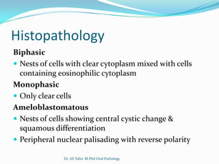 Histopathology
Biphasic
 Nests of cells with clear cytoplasm mixed with cells
  containing eosinophilic cytoplasm
Monophasic
 Only clear cells
Ameloblastomatous
 Nests of cells showing central cystic change &
  squamous differentiation
 Peripheral nuclear palisading with reverse polarity

               Dr. Ali Tahir. M.Phil Oral Pathology
 