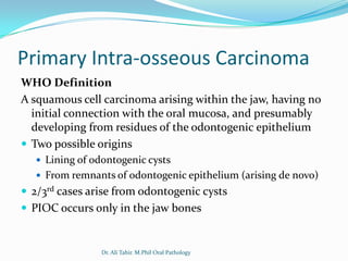 Primary Intra-osseous Carcinoma
WHO Definition
A squamous cell carcinoma arising within the jaw, having no
  initial connection with the oral mucosa, and presumably
  developing from residues of the odontogenic epithelium
 Two possible origins
    Lining of odontogenic cysts
    From remnants of odontogenic epithelium (arising de novo)
 2/3rd cases arise from odontogenic cysts
 PIOC occurs only in the jaw bones


                 Dr. Ali Tahir. M.Phil Oral Pathology
 
