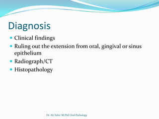 Diagnosis
 Clinical findings
 Ruling out the extension from oral, gingival or sinus
  epithelium
 Radiograph/CT
 Histopathology




               Dr. Ali Tahir. M.Phil Oral Pathology
 