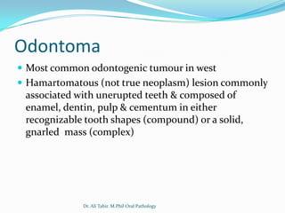 Odontoma
 Most common odontogenic tumour in west
 Hamartomatous (not true neoplasm) lesion commonly
 associated with unerupted teeth & composed of
 enamel, dentin, pulp & cementum in either
 recognizable tooth shapes (compound) or a solid,
 gnarled mass (complex)




             Dr. Ali Tahir. M.Phil Oral Pathology
 