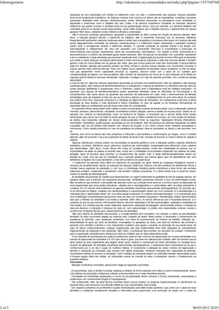 Odontogeriatria                                                   http://odontomix.no.comunidades.net/index.php?pagina=1557549760


                  realização de uma odontologia com ênfase no tratamento como um todo, o conhecimento das doenças crônicas presentes
                  torna-se de fundamental importância. As doenças crônicas mais comuns em idosos são as respiratórias, condições coronárias
                  avançadas, debilidade renal, doenças cardiovasculares, artrite, distúrbios emocionais ou psicológicos como ansiedade ou
                  depressão e endócrinas como a diabetes tipo dois. Então, é de extrema importância considerar os eventuais distúrbios
                  sistêmicos que podem envolver a cavidade bucal na sua apresentação clínica, como por exemplo, um paciente diabético não
                  controlado pode ter os tecidos bucais edemaciados, sendo válido sinalizar que o diabetes favorece o aparecimento da doença
                  gengival. Além disso, o diabetes produz halitose e dificulta a cicatrização.
                     Não é incomum pacientes apresentarem gengivites e periodontites de difícil controle em função de glicemia elevada. Além
                  disso, a infecção gengival dificulta o tratamento do diabético. Mas é importante mencionar que os pacientes diabéticos
                  frequentemente apresentam doenças cardiovasculares e estão mais susceptíveis a processos infecciosos se a doença não está
                  sendo adequadamente controlada. As doenças cardiovasculares e o tratamento médico dispensado a pacientes cardíacos
                  podem levar a emergências durante o tratamento dentário. O controle constante da pressão arterial e da terapia com
                  anticoagulantes é indispensável. No caso dos pacientes com Endocardite infecciosa é aconselhável a prescrição de
                  antimicrobianos para prevenir bacteriemias, antes dos procedimentos odontológicos., Em relação à artrite, recomenda-se o
                  posicionamento e o conforto nas atividades gerais destes pacientes, além de executar as atividades com suavidade, respeitando
                  a dor e a tolerância, e evitar atividades que envolvam apreensão forte. A higienização bucal pode se tornar difícil para os pacientes
                  com artrite e outras doenças reumáticas deformantes e então recomenda-se engrossar o cabo das escovas dentais e também
                  apertar o tubo do creme dental com as palmas das mãos, para que a força possa ser mais bem direcionada. A escova elétrica
                  pode ser também utilizada pelo paciente portador de artrite, embora a escova manual utilizada com movimentos circulares e
                  suaves permita maior estímulo articular. Para uma higiene bucal satisfatória de pacientes idosos portadores ou não de artrite,
                  mas que apresentem menor capacidade funcional ou cognitiva, deve-se contar com o apoio de um cuidador para
                  complementação da higiene, com escova elétrica, além também de dispositivos em forma de "y" para utilização do fio dental (ou
                  suportes para fio dental) ou escovas interdentais, realizando o enxágue, em caso de paciente acamado, com o auxílio de seringa
                  descartável
                  e cuba do tipo rim. Algumas doenças específicas associadas ao processo de envelhecimento, além do diabetes e das doenças
                  cardiovasculares, são a doença de Alzheimer/demência e a osteoporose. A doença de Alzheimer e a demência vascular, além de
                  outras doenças debilitantes e progressivas como o Parkinson, podem levar à dependência total em estágios avançados. Os
                  pacientes com doença de Alzheimer/demência podem apresentar diferentes níveis de dificuldade de comunicação e de
                  comportamento, são casos típicos de pacientes que precisam de tratamentos em casa, onde o direcionamento da atenção
                  odontológica deve ser baseado na fase em que se encontra a doença com o estabelecimento de uma rotina eficaz de cuidados
                  que poderá incluir flúor, educação preventiva e a utilização de digluconato de clorexidina. Já a osteoporose pode levar à perda
                  acentuada de osso alveolar e mais facilmente à fratura mandibular no caso de quedas ou de tentativas intempestivas de
                  exodontias feitas por profissionais que não levam este ponto em consideração.
                    Os pacientes idosos ainda podem estar sujeitos a outras complicações próprias da terceira idade, como a depressão, perda da
                  memória, estresse, aterosclerose, obesidade, incontinência urinária, alergias, anemia e lesões da mucosa bucal. Diante de um
                  paciente com anemia ou hipossalivação, como na Síndrome de Sjögren, é importante que a escova dental tenha cerdas
                  extramacias para menor risco de lesão do tecido gengival. No que se refere a lesões de mucosas, em uma revisão de literatura,
                  as lesões mais frequentes relatadas em idosos institucionalizados foram as seguintes: hiperplasias fibrosas inflamatórias,
                  estomatites, candidíases, queilite angular, associadas ao uso de próteses, além da presença de extensas hiperplasias de palato
                  (causadas pelo uso de prótese total superior com câmara de sucção), e em menor número foram relatados leucoplasias e
                  carcinomas. Como medida preventiva no caso de portadores de próteses, deve-se aconselhar os idosos a não dormirem com
                  as
                  mesmas, pois como os idosos são mais propensos a infecções o que facilitaria a contaminação por fungos, como a Cândida
                  albicans, além de aumentar o risco de surgimento de lesões de tecido mole, oriundas de traumas ou mesmo devido em relação à
                  halitose.
                     Algumas deficiências crônicas podem ser encontradas no paciente geriátrico como a alteração auditiva, catarata, deficiência
                  ortopédica, zumbidos, deficiência visual, glaucoma, ausência das extremidades, incapacidade para diferenciar cores, paralisia
                  das extremidades. Além disso, muitos idosos têm medo do cirurgião-dentista, muitos têm instabilidade de postura, que os
                  impossibilitam de deitar na cadeira ou levantar dela, muitos tem a mobilidade comprometida e dependem de cadeiras de rodas,
                  bengalas, apoio de terceiros para caminhar, ou simplesmente não andam mais. E estas deficiências/alterações devem ser
                  levadas em conta, uma vez que foi constatado que o paciente geriátrico que possue algum grau de dependência, têm uma
                  deficiência na higiene oral e que representa o mais sério problema de saúde bucal.
                     O tratamento do paciente idoso difere do tratamento da população em geral, devido às mudanças fisiológicas durante o
                  processo de envelhecimento natural, da presença de doenças sistêmicas crônicas e da alta incidência de deficiências físicas e
                  mentais nesse segmento da população, e com isso, a Odontologia Geriátrica ganha importância e deve incluir não somente
                  tratamento protético, restaurador e periodontal, mas também medidas preventivas. E é neste sentido que os governos devem
                  investir na questão da Odontogeriatria.
                    As atividades educacionais em saúde bucal desempenham um papel fundamental na qualidade de vida de qualquer pessoa, em
                  qualquer idade, pois a exemplo dos programas educacionais, atividades preventivas reduzem o risco de enfermidades bucais.
                  Mas acredita-se que conhecer a percepção das pessoas sobre sua condição bucal deva ser o primeiro passo na elaboração de
                  uma programação que inclua ações educativas, voltadas para o autodiagnóstico e o autocuidado, além de ações preventivas e
                  curativas. Em um estudo onde analisaram-se algumas atividades preventivas educacionais odontogeriátricas, foi concluído que:
                  a) as instruções de higiene, cuidados com dentes/próteses e a aprendizagem devem ser uma constante; b) a sensibilização e a
                  motivação para o aprendizado devem ser uma preocupação incessante no contexto ensinoaprendizagem; c) a manutenção para
                  uma modificação comportamental educacional, deve ser feita com atividades frequentes e diversificadas (verbal, demonstrativa)
                  para que o indivíduo se sensibilize e se motive a aprender. Além disso, no estudo afirmou-se que é importante observar: a) o
                  conteúdo do que se quer ensinar (informações básicas, técnicas adequadas e de fácil aprendizagem, qualidade e quantidade da
                  informação); b) a maneira (escrita, verbal, explicativa, audiovisual, adequação de linguagem, demonstração prática); c) frequência
                  (deve-se observar a motivação e interesse de cada um, sem sobrecarregar); d) público alvo (diversidades culturais, sociais e
                  econômicas, limitações físicas para o desenvolvimento de atividades).
                     Mas para realizar as atividades educacionais, o cirurgião-dentista deve considerar com atenção e critério as peculiaridades
                  familiares do idoso procurando adaptar às mesmas seus cuidados de saúde. Neste sentido, é necessário o conhecimento da
                  arquitetura do domicílio, seus obstáculos ambientais, sua rotina de funcionamento de horários de trabalho, refeições etc.,
                  disponibilidade de apoio por parte de familiares, empregados ou agregados ao idoso, pois deve-se conhecer não somente o
                  paciente como também a família e o seu responsável (cuidador) para ajudar o paciente na promoção de sua saúde bucal. No
                  caso de idosos institucionalizados, qualquer programação que seja implementada deve estar adequada as características
                  organizacionais da instituição e dos residentes. Além disso, o profissional deve também ser educador do cuidador, contribuindo
                  para a organização, abrandamento e eficácia da rotina de cuidados que um idoso dependente impõe.
                     Como exemplo de ensinamento por parte do profissional, pode-se citar a técnica da higienização da mucosa desdentada com
                  solução de digluconato de clorexidina a 0,12% sem álcool e gaze, que deve ser realizada pelo cuidador, além do incentivo que se
                  deve realizar ao idoso dependente para deglutir várias vezes, evitando a manutenção de restos alimentares na cavidade bucal.
                  Quando da elaboração de atividades preventivas educacionais odontogeriátricas, o profissional deve conscientizar-se de que o
                  conhecimento por si só não é capaz de modificar hábitos. É fundamental a utilização de meios corretos de higienização e
                  também a realização da motivação, pois embora com idades avançadas, indivíduos motivados têm capacidade de aprender,
                  necessitando apenas de incentivo e orientação. Como medidas de orientação podem ser realizadas aquelas relacionadas quanto
                  à limpeza regular diária dos dentes, as orientações quanto ao controle da dieta e orientações visando o fortalecimento da
                  superfície dentária.
                  Conclusões
                    Baseado na literatura consultada, parece lícito chegar às seguintes conclusões:

                  - Os governantes, seja no âmbito municipal, estadual ou federal, de forma conjunta como ideal ou mesmo individualmente, devem
                  criar políticas de prevenção e tratamento voltadas à terceira idade com a maior brevidade possível;
                  - Faculdades de Odontologia (graduação) e cursos de pós-graduação devem começar a formar profissionais, especialistas e
                  professores com conhecimento dirigido à Odontogeriatria;
                  - Tais profissionais, além da parte técnica envolvida devem buscar analisar os aspectos biopsicossociais no atendimento ao
                  paciente idoso, para direcionar uma atenção voltada às suas necessidades mais amplas;
                  - Um programa preventivo bucal eficiente é aquele individualizado para determinado paciente e que conte com o apoio de seus
                  familiares e cuidadores devidamente treinados e informados para proporcionar uma promoção de saúde com o intuito de




2 of 3                                                                                                                                             08/05/2012 20:01
 