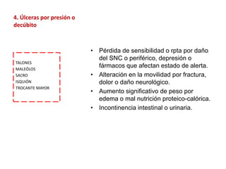 4. Úlceras por presión o
decúbito
• Pérdida de sensibilidad o rpta por daño
del SNC o periférico, depresión o
fármacos que afectan estado de alerta.
• Alteración en la movilidad por fractura,
dolor o daño neurológico.
• Aumento significativo de peso por
edema o mal nutrición proteico-calórica.
• Incontinencia intestinal o urinaria.
TALONES
MALEÓLOS
SACRO
ISQUIÓN
TROCANTE MAYOR
 