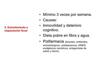 5. Estreñimiento e
impactación fecal
• Mínimo 3 veces por semana.
• Causas:
• Inmovilidad y deterioro
cognitivo.
• Dieta pobre en fibra y agua.
• Polifarmacia (laxantes, antiácidos,
anticolinérgicos, antidepresivos, AINES,
analgésicos narcóticos, antagonistas de
calcio y hierro).
 