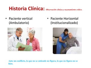 Historia Clínica: Observación clínica y razonamiento crítico.
• Paciente vertical
(Ambulatorio)
• Paciente Horizontal
(Institucionalizado)
Ante un conflicto, lo que no se entiende no figura, lo que no figura no se
hizo.
 