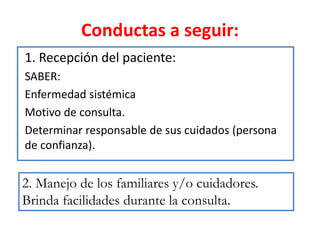 Conductas a seguir:
1. Recepción del paciente:
SABER:
Enfermedad sistémica
Motivo de consulta.
Determinar responsable de sus cuidados (persona
de confianza).
2. Manejo de los familiares y/o cuidadores.
Brinda facilidades durante la consulta.
 