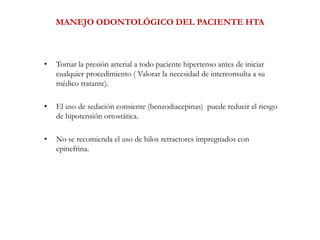 MANEJO ODONTOLÓGICO DEL PACIENTE HTA
• Tomar la presión arterial a todo paciente hipertenso antes de iniciar
cualquier procedimiento ( Valorar la necesidad de interconsulta a su
médico tratante).
• El uso de sedación consiente (benzodiacepinas) puede reducir el riesgo
de hipotensión ortostática.
• No se recomienda el uso de hilos retractores impregnados con
epinefrina.
 