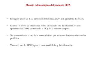 Manejo odontológico del paciente HTA
• Es seguro el uso de 1 a 3 cartuchos de lidocaína al 2% con epinefrina 1:100000.
• Evaluar el efecto de bradicardia refleja inyectando 1ml de lidocaína 2% con
epinefrina 1:100000, controlando la FC y PA 5 minutos después.
• No se recomienda el uso de la levonordefrina por aumentar la resistencia vascular
periférica.
• Valorar el uso de AINES para el manejo del dolor y la inflamación.
 