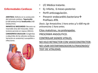 Enfermedades Cardíacas
• I/C Médico tratante.
• Ej: Infarto, 6 meses posterior.
• Perfil anticoagulación.
• Prevenir endocarditis bacteriana
Profilaxis ATB.
Dosis: 2gr Amoxicilina 1 hora antes y/ o 600 mg de
eritromicina 1 hora antes.
Citas matutinas, no prolongadas.
PRESCRIBIR ANSIOLITICO.
CONTROLAR SIGNOS VITALES.
NO HILO RETRACTOR CON VASOCONSTRICTOR.
NO USAR DESTARTARIZADOR/ULTRASONIDO/
TEST DE VITALIDAD.
ARRITMIA: Defecto en la conducción
del estimulo cardiaco. Taquicardia
(>100 latidos/min)o bradicardia (<60
latidos/min).
INFARTO AL MIOCARDIO: Necrosis no
reversible área del miocardio. Dolor
torácico persiste en reposo (30min).
CARDIOPATIA VALVULAR: Congénitas
o adquiridas de las válvulas cardiacas.
Variación en anatomía/ susceptible a
infecciones.
 
