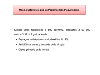 Manejo Estomatológico En Pacientes Con Plaquetopenia
• Cirugía Oral: Neutrófilos ≥ 500 cel/mm3, plaquetas ≥ 50 000
cel/mm3, Hb ≥ 7 g/dl, además:
 Enjuague antiséptico con clorhexidina 0,12%.
 Antibióticos antes y después de la cirugía
 Cierre primario de la herida
 