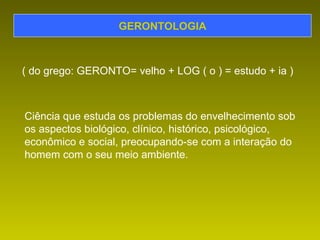 GERONTOLOGIA ( do grego: GERONTO= velho + LOG ( o ) = estudo + ia ) Ciência que estuda os problemas do envelhecimento sob os aspectos biológico, clínico, histórico, psicológico, econômico e social, preocupando-se com a interação do homem com o seu meio ambiente. 