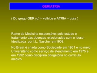 GERIATRIA ( Do grego GER (o) = velhice e ATRIA = cura ) Ramo da Medicina responsável pelo estudo e tratamento das doenças relacionadas com o idoso. Idealizada  por I.L. Nascher em1909. No Brasil é criada como Sociedade em 1961 e no meio Universitário como serviço de atendimento em 1975 e em 1992 como disciplina obrigatória no currículo médico. 