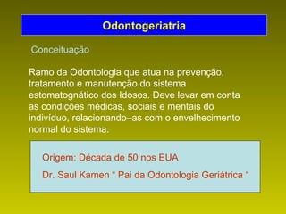 Ramo da Odontologia que atua na prevenção, tratamento e manutenção do sistema estomatognático dos Idosos. Deve levar em conta as condições médicas, sociais e mentais do indivíduo, relacionando–as com o envelhecimento normal do sistema. Odontogeriatria Origem: Década de 50 nos EUA Dr. Saul Kamen “ Pai da Odontologia Geriátrica “ Conceituação 