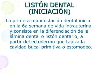 LISTÓN DENTAL
LISTÓN DENTAL
(INICIACIÓN)
(INICIACIÓN)
La primera manifestación dental inicia
en la 6a semana de vida intrauterina
y consiste en la diferenciación de la
lámina dental o listón dentario, a
partir del ectodermo que tapiza la
cavidad bucal primitiva o estomodeo.
 