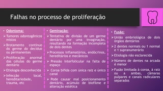 Falhas no processo de proliferação
• Fusão:
União embriológica de dois
órgãos dentários
2 dentes normais ou 1 normal
e 1 supranumerário
Etiologia não esclarecida
Número de dentes na arcada
é menor
Fusão limitada à coroa, à raiz
ou a ambas, câmaras
pulpares e canais radiculares
separados
• Odontoma:
Tumores odontogênicos
mistos
Brotamento contínuo
do germe do decíduo
ou permanentes
Proliferação anormal
das células do germe
dentário
Etiologia desconhecida
Infecção local,
hereditariedade,
trauma, etc
• Geminação:
Tentativa de divisão de um germe
dentário por uma invaginação,
resultando na formação incompleta
de dois dentes
Processos inflamatórios, endócrinos,
hereditários e mecânicos
 Pressão interfolicular na falta de
espaço
 Coroa bífida com única raiz e único
canal
 Pode causar mal posicionamento
dentário, acúmulo de biofilme e
alteração estética
 