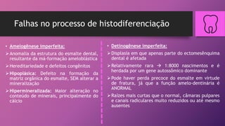 Falhas no processo de histodiferenciação
• Amelogênese imperfeita:
Anomalia da estrutura do esmalte dental,
resultante da má-formação ameloblástica
Hereditariedade e defeitos congênitos
Hipoplásica: Defeito na formação da
matriz orgânica do esmalte, SEM alterar a
mineralização
Hipermineralizada: Maior alteração no
conteúdo de minerais, principalmente do
cálcio
• Detinogênese imperfeita:
Displasia em que apenas parte do ectomesênquima
dental é afetada
Relativamente rara  1:8000 nascimentos e é
herdada por um gene autossômico dominante
Pode haver perda precoce do esmalte em virtude
de fratura, já que a função amelo-dentinária é
ANORMAL
Raízes mais curtas que o normal, câmaras pulpares
e canais radiculares muito reduzidos ou até mesmo
ausentes
 