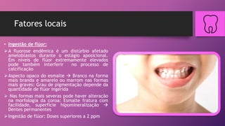 Fatores locais
• Ingestão de flúor:
A fluorose endêmica é um distúrbio afetado
ameloblastos durante o estágio aposicional.
Em níveis de flúor extremamente elevados
pode também interferir no processo de
calcificação
Aspecto opaco do esmalte  Branco na forma
mais branda e amarelo ou marrom nas formas
mais graves: Grau de pigmentação depende da
quantidade de flúor ingerida
 Nas formas mais severas pode haver alteração
na morfologia da coroa: Esmalte fratura com
facilidade, superfície hipomineralização 
Dentes permanentes
Ingestão de flúor: Doses superiores a 2 ppm
 