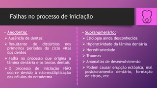 Falhas no processo de iniciação
• Anodontia:
 Ausência de dentes
 Resultante de distúrbios nos
primeiros períodos do ciclo vital
dos dentes
 Falha no processo que origina a
lâmina dentária e os brotos dentais
 O processo de iniciação NÃO
ocorre devido à não-multiplicação
das células do ectoderma
• Supranumerário:
 Etiologia ainda desconhecida
 Hiperatividade da lâmina dentária
 Hereditariedade
 Traumas
 Anomalias de desenvolvimento
 Podem causar erupção ectópica, mal
posicionamento dentário, formação
de cistos, etc
 