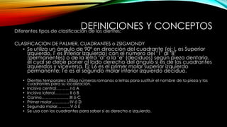 DEFINICIONES Y CONCEPTOSDiferentes tipos de clasificación de los dientes:
CLASIFICACION DE PALMER, CUADRANTES o ZSIGMONDY
• Se utiliza un ángulo de 90º en dirección del cuadrante (ej: L es Superior
Izquierdo, Γ es Inferior Izquierdo) con el número del "1" al "8"
(permanentes) o de la letra "a" a la "e" (deciduos) según pieza dentaria,
el cual se debe poner al lado derecho del ángulo si es de los cuadrantes
izquierdos y viceversa. Ej: L6 es el primer molar superior izquierdo
permanente; Γe es el segundo molar inferior izquierdo deciduo.
• Dientes temporales: Utiliza números romanos o letras para sustituir el nombre de la pieza y los
cuadrantes para su localización.
• Incisivo central………. I ó A
• Incisivo lateral……….. II ó B
• Canino…………………III ó C
• Primer molar…………. IV ó D
• Segundo molar……….V ó E
• Se usa con los cuadrantes para saber si es derecho o izquierdo.
 
