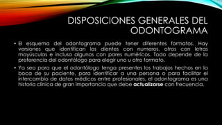 DISPOSICIONES GENERALES DEL
ODONTOGRAMA
• El esquema del odontograma puede tener diferentes formatos. Hay
versiones que identifican los dientes con numeros, otros con letras
mayúsculas e incluso algunos con pares numéricos. Todo depende de la
preferencia del odontólogo para elegir uno u otro formato.
• Ya sea para que el odontólogo tenga presentes los trabajos hechos en la
boca de su paciente, para identificar a una persona o para facilitar el
intercambio de datos médicos entre profesionales, el odontograma es una
historia clínica de gran importancia que debe actualizarse con frecuencia.
 