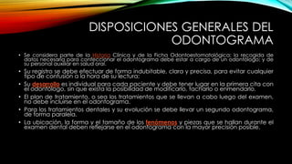 DISPOSICIONES GENERALES DEL
ODONTOGRAMA
• Se considera parte de la Historia Clínica y de la Ficha Odontoestomatológica; la recogida de
datos necesaria para confeccionar el odontograma debe estar a cargo de un odontólogo; y de
su personal auxiliar en salud oral.
• Su registro se debe efectuar de forma indubitable, clara y precisa, para evitar cualquier
tipo de confusión a la hora de su lectura;
• Su desarrollo es individual para cada paciente y debe tener lugar en la primera cita con
el odontólogo, sin que exista la posibilidad de modificarlo, tacharlo o enmendarlo.
• El plan de tratamiento, o sea los tratamientos que se llevan a cabo luego del examen,
no debe incluirse en el odontograma.
• Para los tratamientos dentales y su evolución se debe llevar un segundo odontograma,
de forma paralela.
• La ubicación, la forma y el tamaño de los fenómenos y piezas que se hallan durante el
examen dental deben reflejarse en el odontograma con la mayor precisión posible.
 