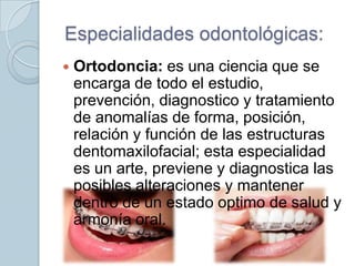 Especialidades odontológicas:


Ortodoncia: es una ciencia que se
encarga de todo el estudio,
prevención, diagnostico y tratamiento
de anomalías de forma, posición,
relación y función de las estructuras
dentomaxilofacial; esta especialidad
es un arte, previene y diagnostica las
posibles alteraciones y mantener
dentro de un estado optimo de salud y
armonía oral.

 