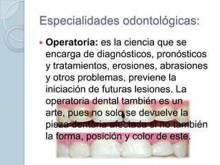 Especialidades odontológicas:


Operatoria: es la ciencia que se
encarga de diagnósticos, pronósticos
y tratamientos, erosiones, abrasiones
y otros problemas, previene la
iniciación de futuras lesiones. La
operatoria dental también es un
arte, pues no solo se devuelve la
pieza dentaria afectada si no también
la forma, posición y color de este.

 